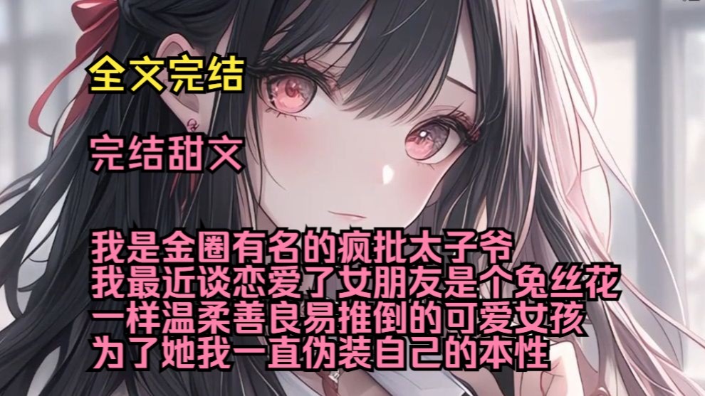 （完结甜文）（全文完结）我是金圈有名的疯批太子爷，我最近谈恋爱了，女朋友是个兔丝花一样温柔善良易推倒的可爱女孩，为了她我一直伪装自己的本性