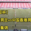 【东亚杯】中国男足vs中国香港男足 全场集锦