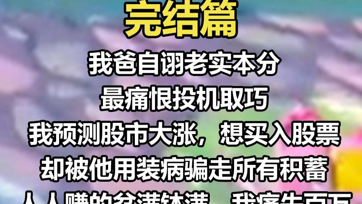 【完结文】我爸自诩老实本分，最痛恨投机取巧。 我预测股市大涨，想买入股票，却被他用装病骗走所有积蓄。 人人赚的盆满钵满，我痛失百万。 我在网上直播赚钱，被他说是