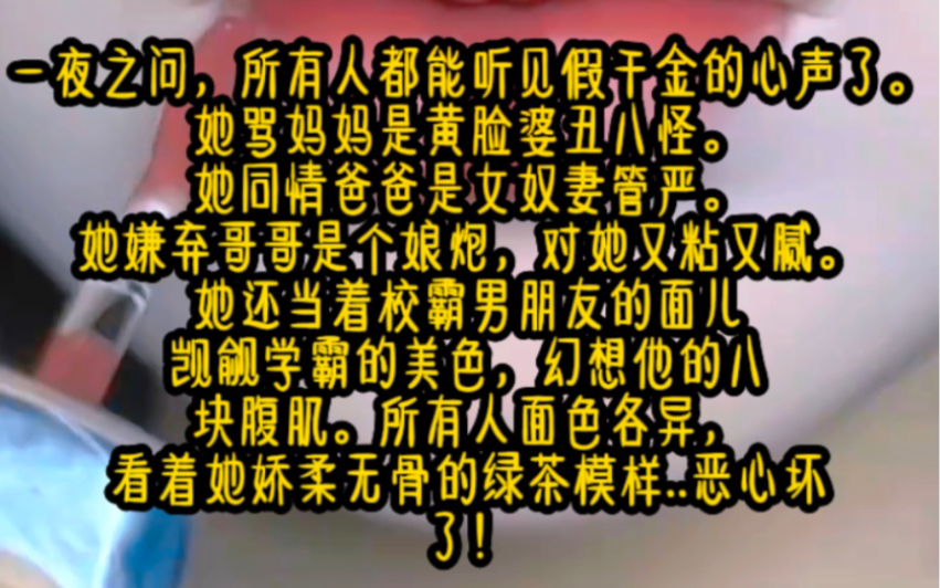 一夜之问,所有人都能听见假干金的心声了她骂妈妈是黄脸婆丑八怪.她同情爸爸是女奴妻管严她还当着男朋友的面儿觊觎学霸的美色,看着她娇柔无骨的绿...