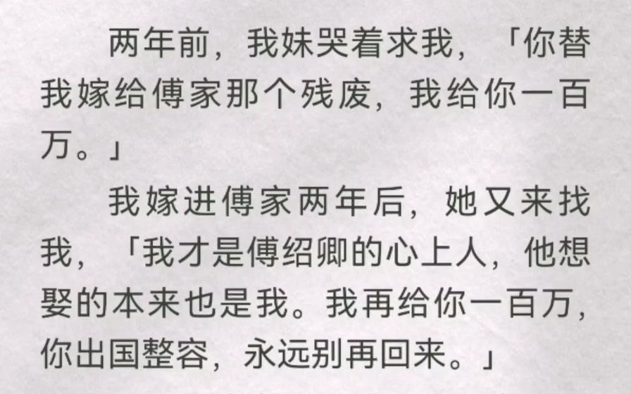 两年前,我妹哭着求我「你替我嫁给傅家那残废,我给你百万」我嫁进傅家两年后,她又来找我「我才是傅绍卿心上人,他想娶的也是我.我再给你百万,...