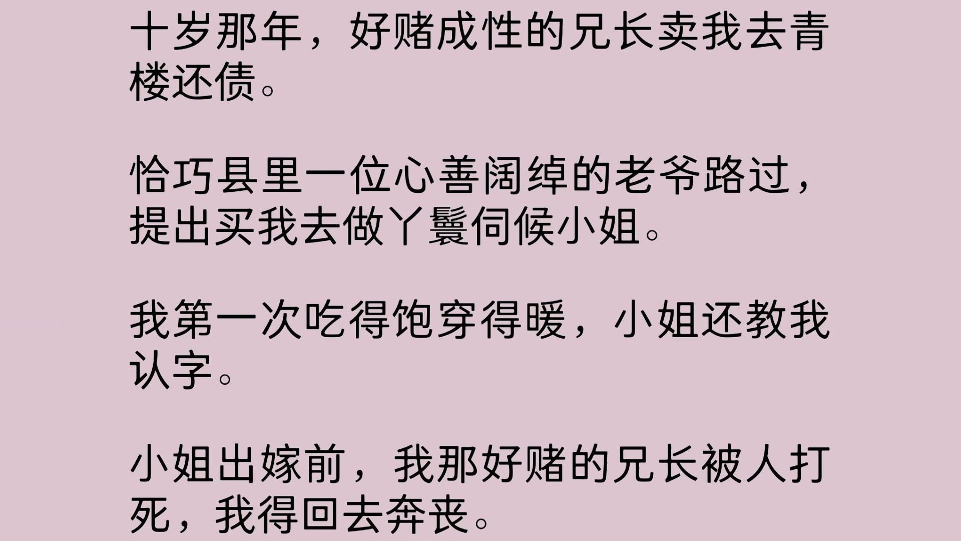 十岁那年,好赌成性的兄长卖我去青楼还债.恰巧县里一位心善阔绰的老爷路过,提出买我去做丫鬟伺候小姐. 我第一次吃得饱穿得暖,小姐还教我认字....