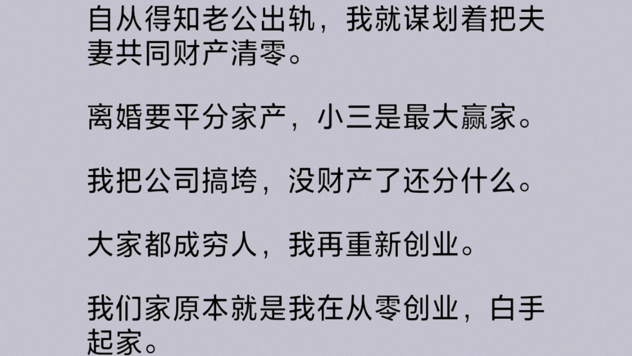 老公出/轨后,我谋划着把夫妻共同财产清零.离/婚要平分家产,小三是最大赢家.我把公司搞垮,没财产了还分什么.大家都成穷.人,大不了我再重新创业...