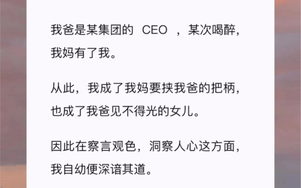 我爸是某集团的 CEO ,某次喝醉,我妈有了我从此,我成了我妈要挟我爸的把柄,也成了我爸见不得光的女儿.因此在察言观色,洞察人心这方面,我自幼...