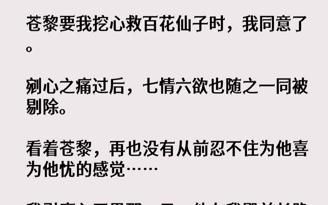 苍黎要我挖心救百花仙子时,我同意了.剜心之痛过后,七情六欲也随之一同被剔除.看着苍黎,再也没有从前忍不住为他喜为他忧的感觉……我引...哔哩...