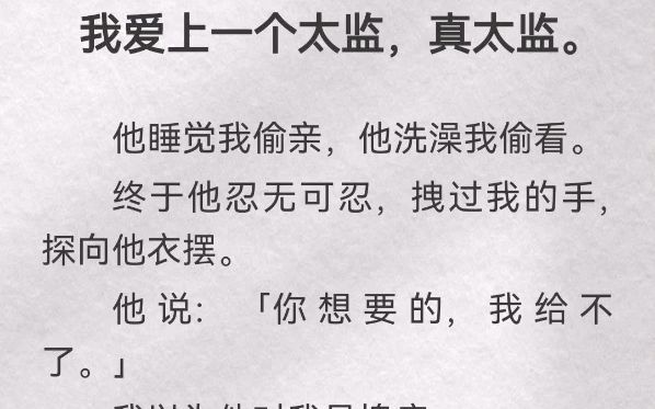 我爱上一个太监,真太监.他睡觉我偷亲,他洗澡我偷看.终于他忍无可忍,拽过我的手,探向他衣摆.他说「你想要的,我给不了」我以为他对我是愧疚....