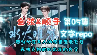 Download Video: 【金弦&顺子】《水火难容》第05集文字repo【想征服他，更想让他慌乱、让他失态，让他在无人的夜里反反复复、无法克制的叫出我的名字】（经鸿：金弦 周昶：顺子）