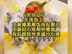 Télécharger la video: （完结文）年夜饭上，大舅捧着稀饭抹起眼泪，大舅妈心疼帮他擦着，我妈跟其他亲戚也心疼，我：啊啊啊啊