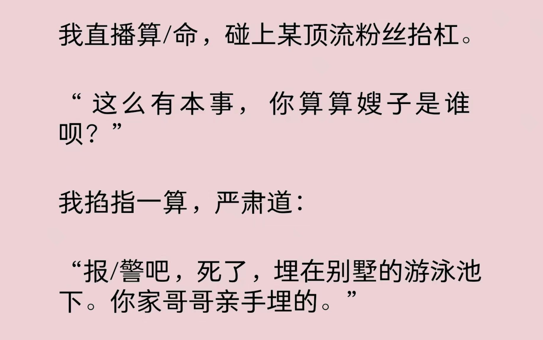 [图]我直播算/命，碰上某顶流粉丝抬杠。“这么有本事，你算算嫂子是谁呗？”我掐指一算，严肃道：“报/警吧，死了，埋在别墅的游泳池下。你家哥哥亲手埋的。”