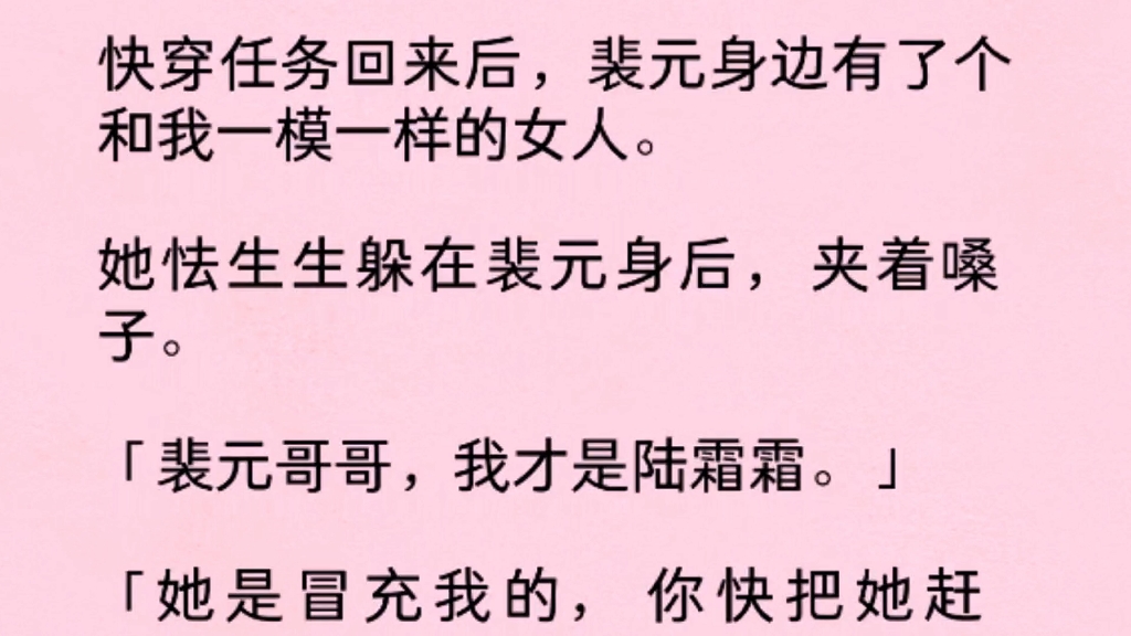 快穿任务回来后,裴元身边有了个和我一模一样的女人.她怯生生躲在裴元身后,夹着嗓子“裴元哥哥,我才是陆霜霜,她是冒充我的,你快把她赶走!”...