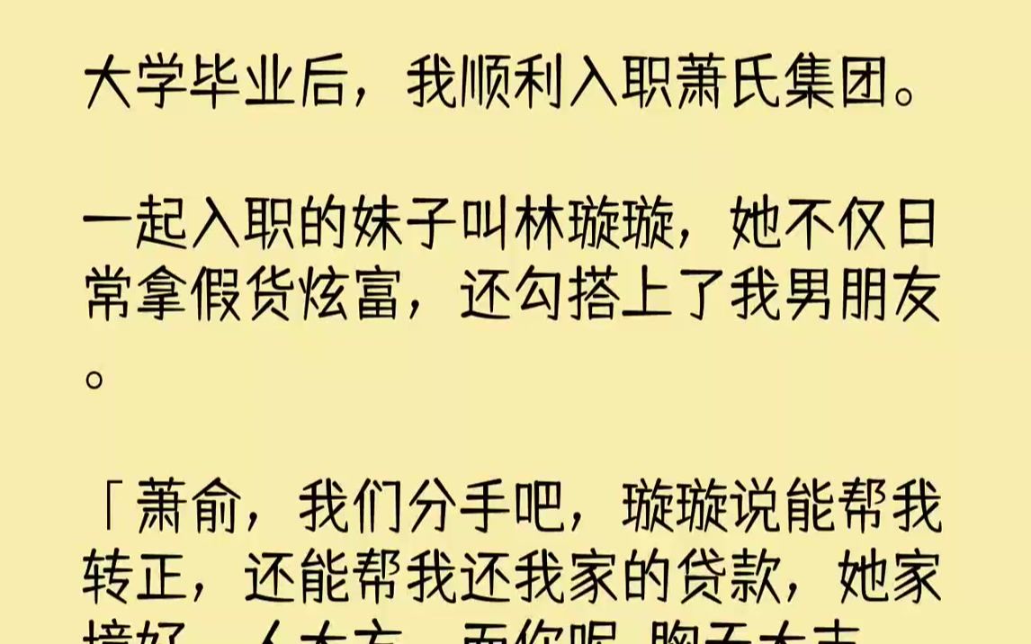 【完结文】大学毕业后,我顺利入职萧氏集团.一起入职的妹子叫林璇璇,她不仅日常拿假货炫富,还勾搭上了我男朋友.「萧俞,我们分手吧,...哔哩哔...