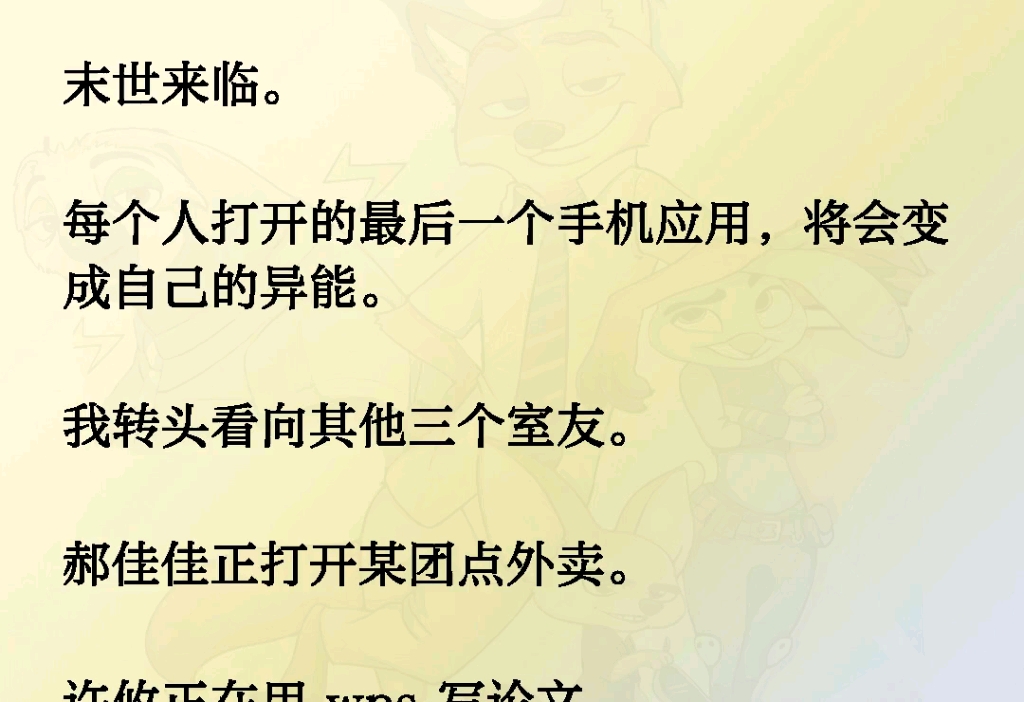 末世来临每个人打开的最后一个手机应用,将会变成自己的异能.我转头看向其他三个室友有某团点外卖的,有用 wps 写论文的,还有追剧的.而我…看着...