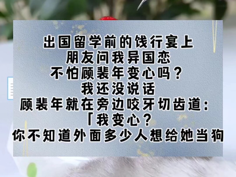 出国留学前的饯行宴上.朋友问我异国恋,不怕顾裴年变心吗?我还没说话,顾裴年就在旁边咬牙切齿道:「我变心?你不知道外面多少人想给她当狗!「老...