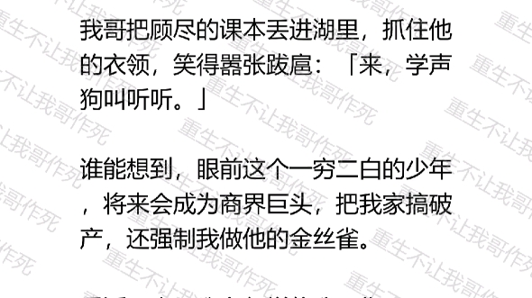 一场车祸,我重回高中时期,就看到我哥领着一帮富二代霸凌顾尽.谁能想到,眼前这个一穷二白的少年,将来会成为商界巨头,把我家搞破产,还强制我做...