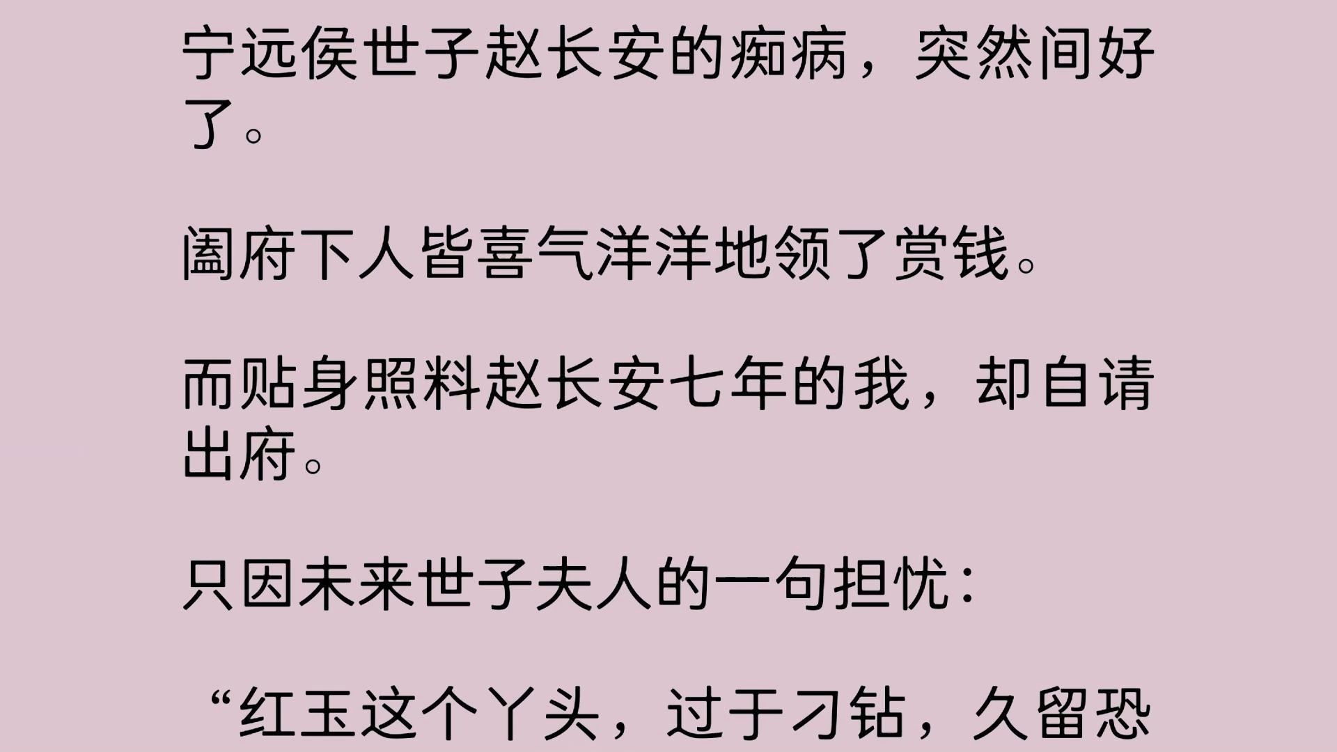 宁远侯世子赵长安的痴病,突然间好了.阖府下人皆喜气洋洋地领了赏钱.而贴身照料赵长安七年的我,却自请出府.只因未来世子夫人的一句担忧: 红玉这...