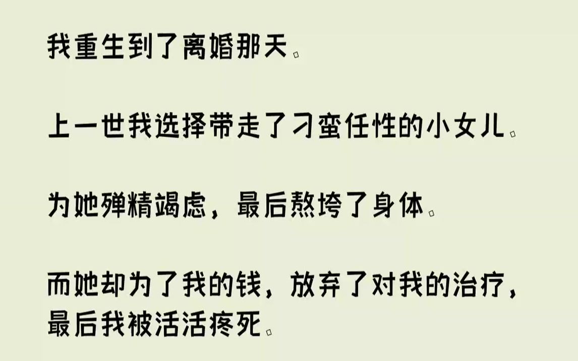 【完结文】我重生到了离婚那天.上一世我选择带走了刁蛮任性的小女儿.为她殚精竭虑,最后熬垮了身体.而她却为了我的钱,放弃了对我的治...哔哩哔...