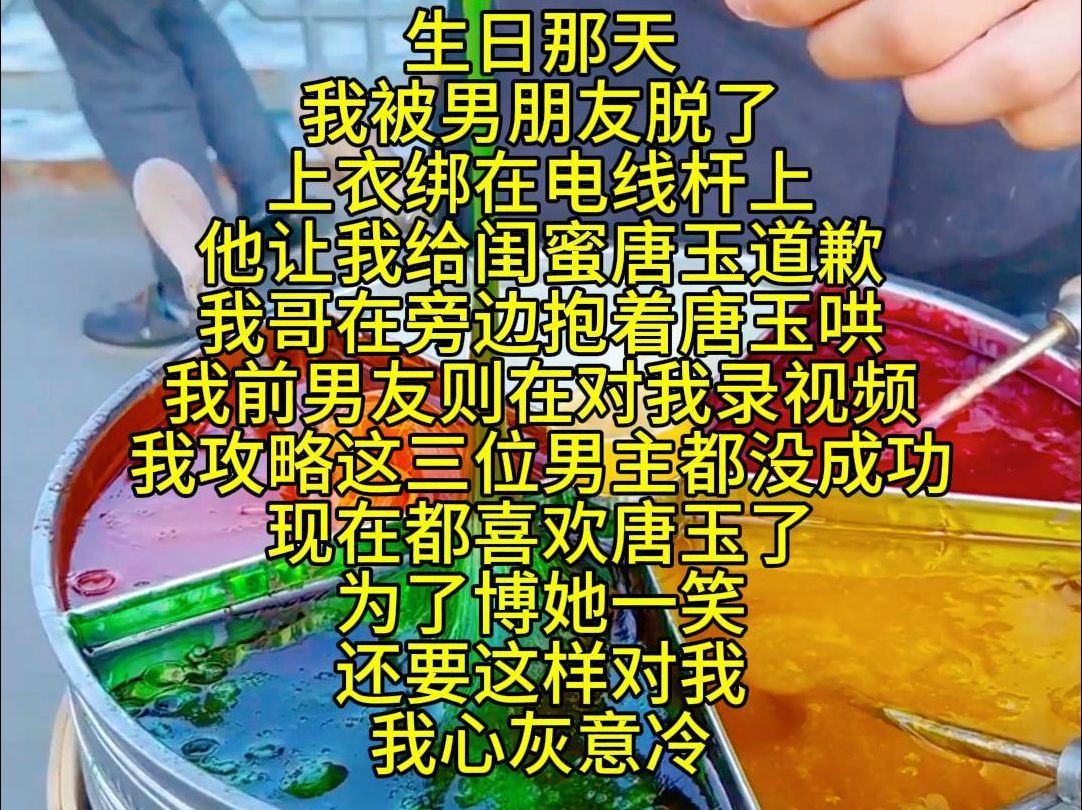 生日那天 我被男朋友脱了上衣绑在电线杆上 他让我给闺蜜唐玉道歉 我哥在旁边抱着唐玉哄 我前男友则在对我录视频 我攻略这三位男主都没成功 现在都喜欢...