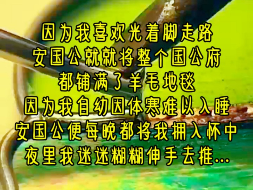 因为我喜欢光着脚走路,安国公就就将整个国公府,都铺满了羊毛地毯,因为我自幼因体寒难以入睡,安国公便每晚都将我拥入怀中,夜里我迷迷糊糊伸手去...