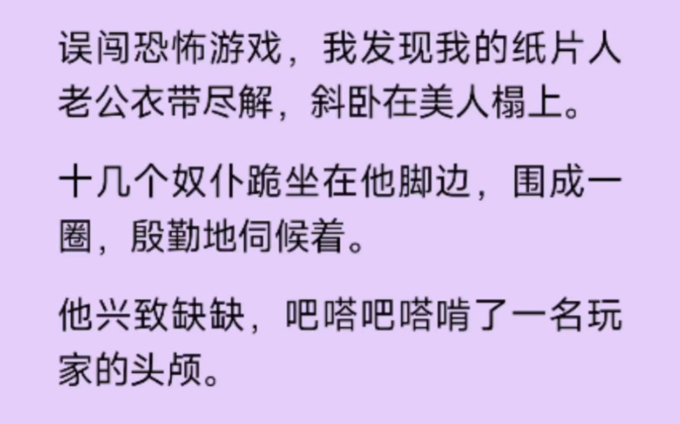 [图]（全文完结版）误闯恐怖游戏，我发现我的纸片人老公衣带尽解，斜卧在美人榻上。十几个奴仆跪坐在他脚边，围成一圈 殷勤的伺候着。他兴致勃勃，巴塔巴塔啃了……