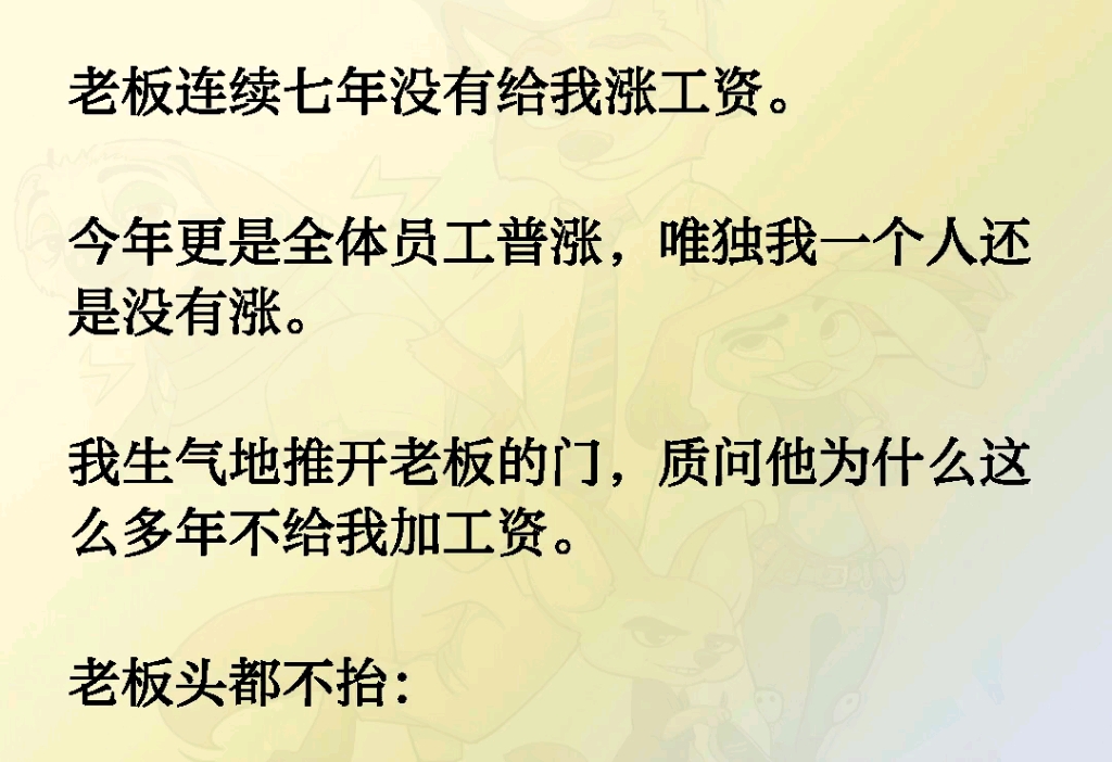 老板连续七年没有给我涨工资.今年更是全体员工普涨,唯独我一个人还是没有涨.我生气地推开老板的门,质问他为什么这么多年不给我加工资.老板头都...