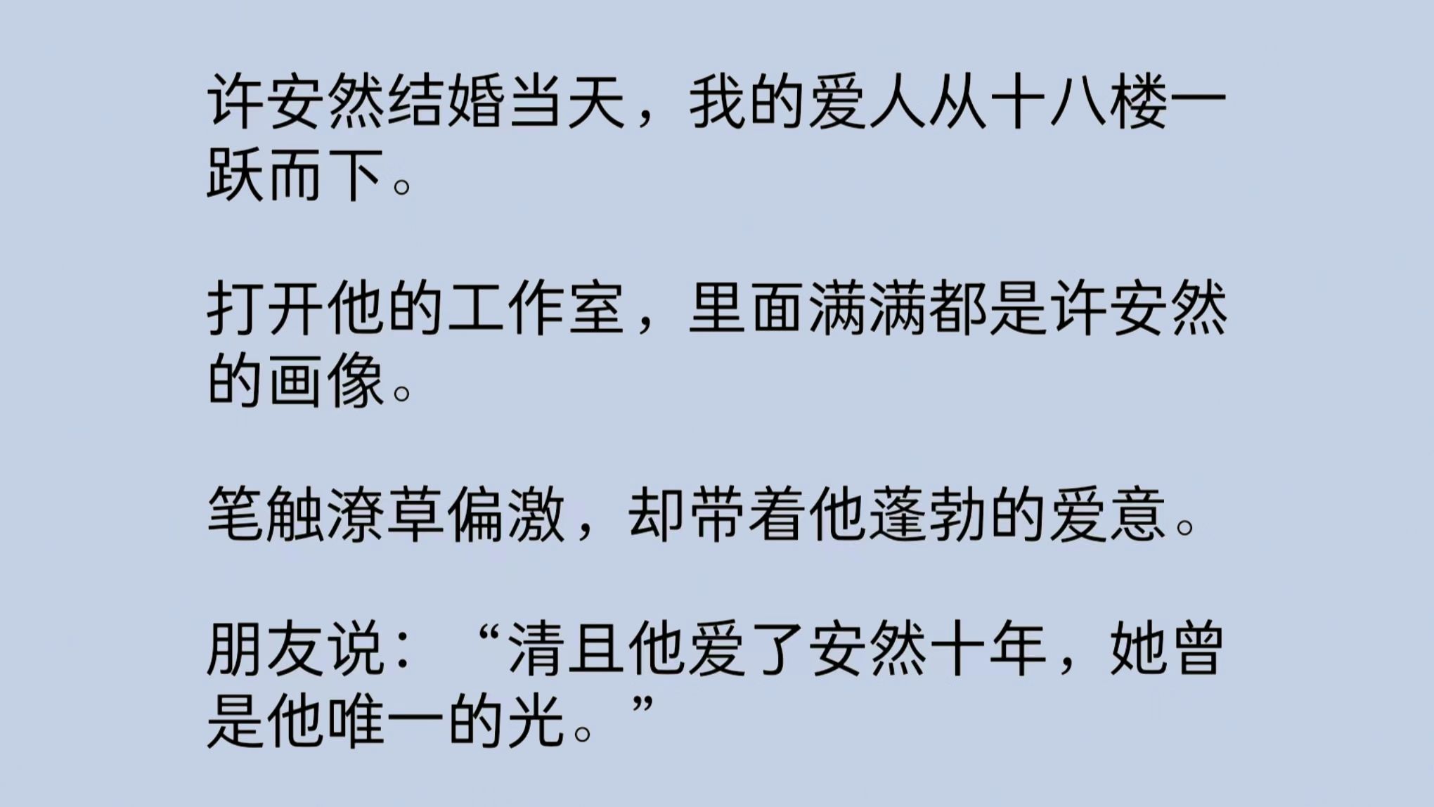 许安然结婚当天,我的爱人从十八楼一跃而下.打开他的工作室,里面满满都是许安然的画像.笔触潦草偏激,却带着蓬勃的爱意.朋友说:“他爱了安然十...