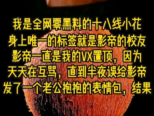 我是全网零黑料的十八线小花,身上唯一的标签就是影帝的校友,影帝一直是我的置顶,因为天天在互骂,直到半夜误给影帝发了一个老公抱抱得的表情包,...