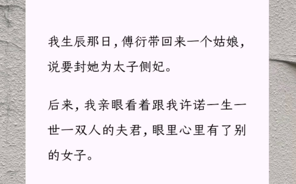 我生辰那日,傅衍带回来一个姑娘,说要封她为太子侧妃.后来,我亲眼看着跟我许诺一生一世一双人的夫君,眼里心里有了别的女子.他许她凤冠霞帔哔...