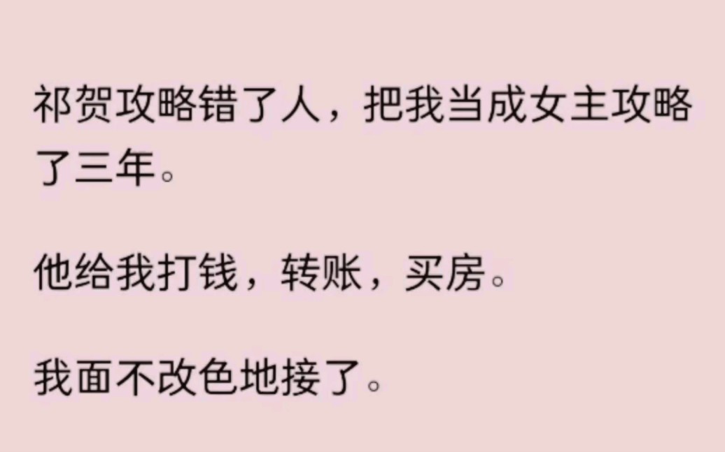 祁贺攻略错了人,把我当成女主攻略了三年.他给我打钱,转账,买房.我面不改色地接了.我听到他的心声:【怎么攻略进度一直不动?】【难道是给得太...