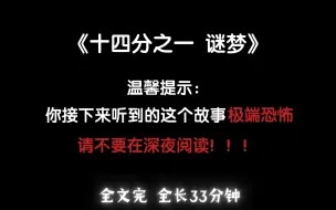 Descargar video: 【悬疑 | 全文】第一，你接下来听到的这个故事极端恐怖，请不要在深夜阅读，如果你坚持这么做了，那后果我概不负责...《十四分之一-谜梦》