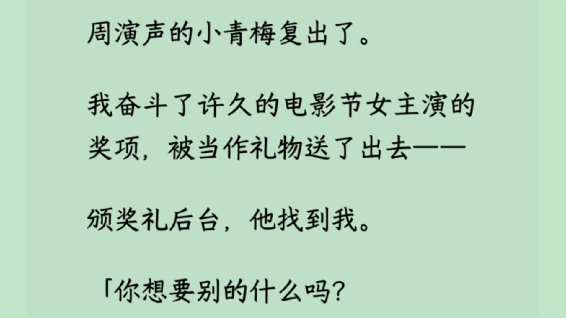 周演声的小青梅复出了. 我奋斗了许久的电影节女主演的奖项,被当作礼物送了出去—— 颁奖礼后台,他找到我. 「你想要别的什么吗?我都会尽力满足你...