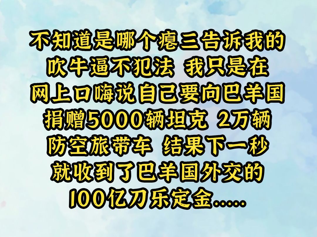 《水色商火》不知道是哪个瘪三告诉我的,吹牛逼不犯法. 我只是在网上口嗨,说自己要向巴羊国捐赠5000辆坦克,2万辆防空旅带车. 结果下一秒就收到...