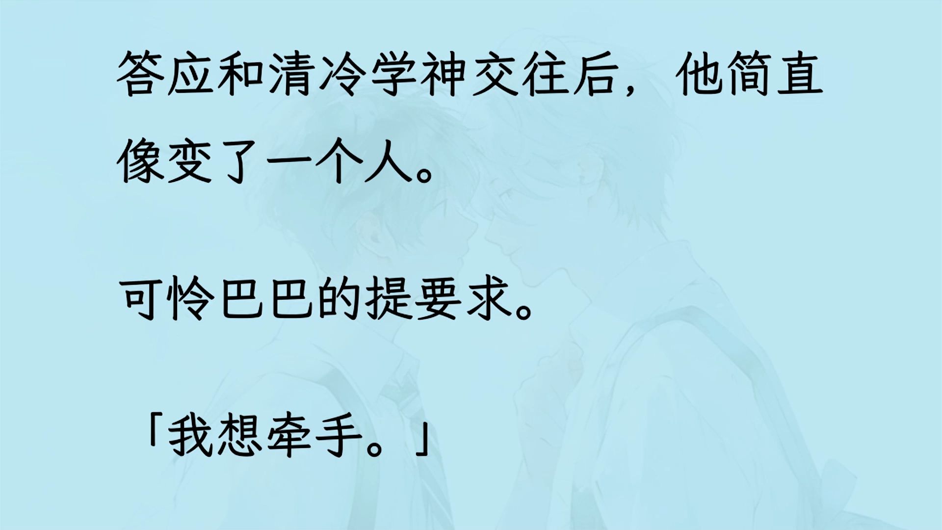 【双男主】(全文已更完)答应和清冷学神交往后,他简直像变了一个人. 可怜巴巴的提要求.「我想牵手.」 「我想接吻.」 我一一答应,他得寸进尺,...