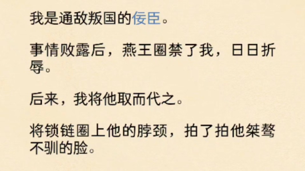 (全文)我是通敌叛国的佞臣.事情败露后,燕王圈禁了我,日日折辱.后来,我将他取而代之.将锁链圈上他的脖颈,拍了拍他桀骜不驯的脸.「来,笑...