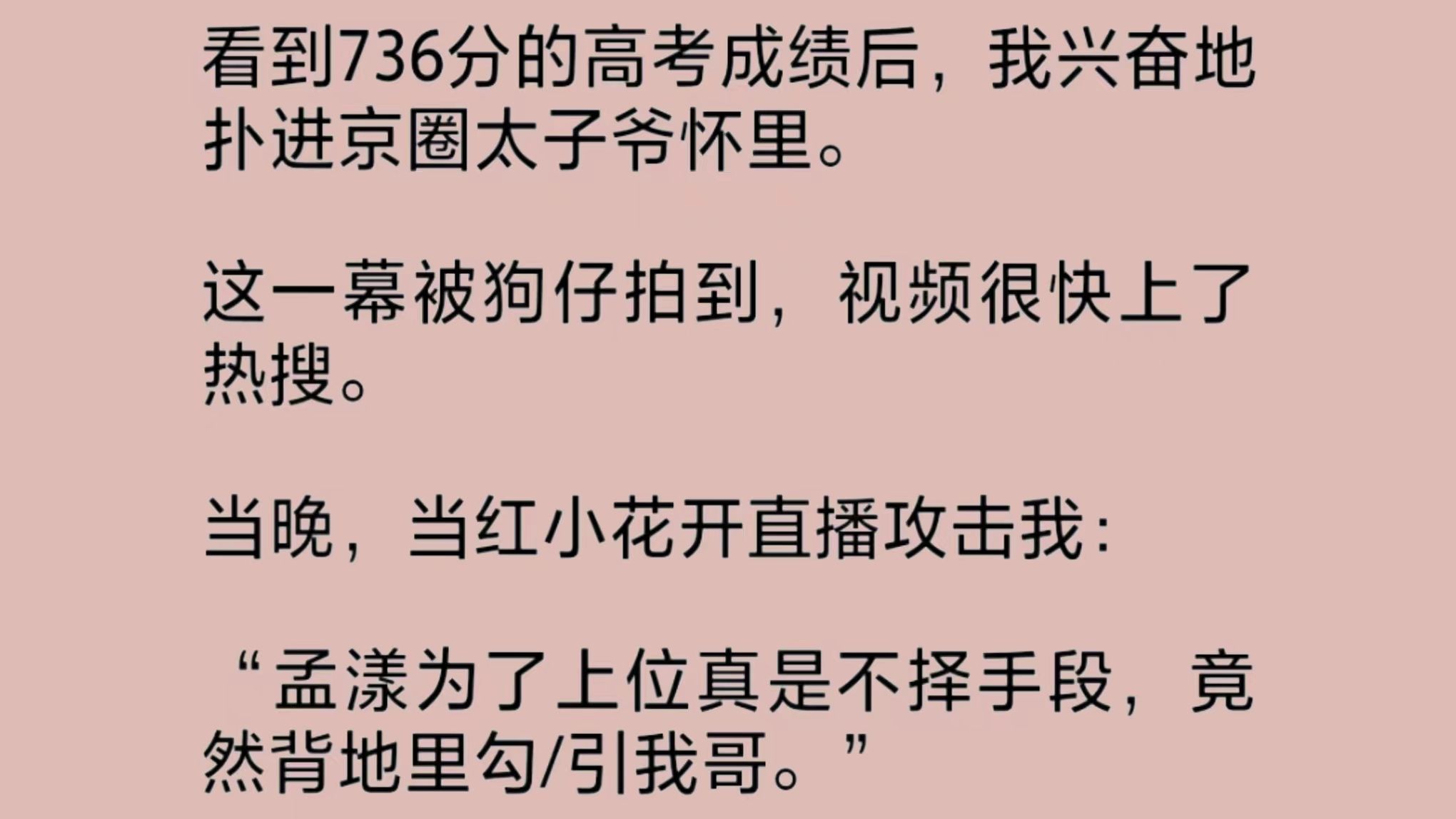 [图]我被骂上了热搜。因为狗仔曝光了我扑在京圈太子爷怀里的视频。当红小花言辞犀利地抨击我为了资源毫无下限，竟背地里勾/引她哥。可我就是今年的省状元啊。况且……