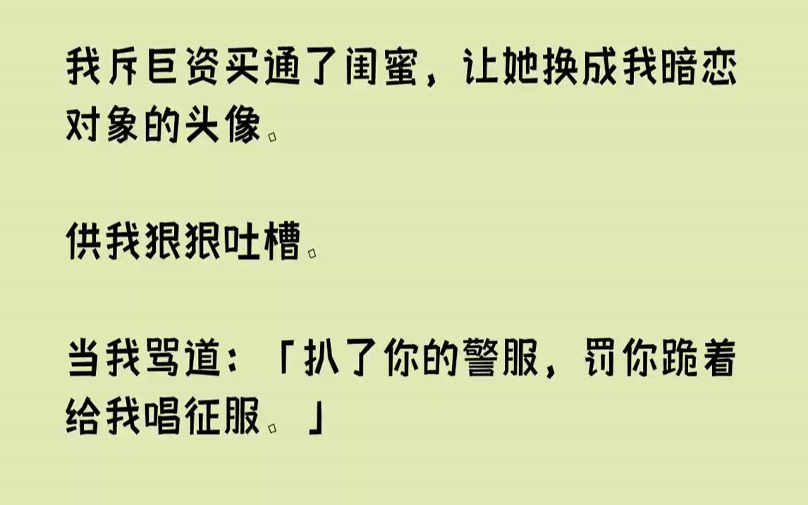 [图]我斥巨资买通了闺蜜，让她换成我暗恋对象的头像.供我狠狠吐槽。当我骂道：「扒了你的警服，罚你跪着给我唱征服。」那个头像回...