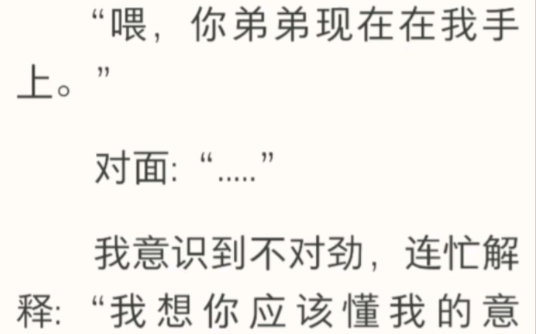 “那个,你弟弟在我手上.”我连忙解释:“我的意思你应该懂吧?”下一秒,我就听见小孩鬼哭狼嚎的喊叫.“哥哥,哥哥!你快来啊!我好害怕!”哔...