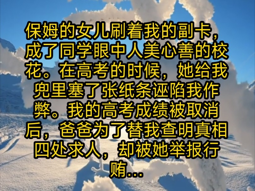 保姆的女儿刷着我的副卡,成了同学眼中人美心善的校花.在高考的时候她给我兜里塞了张纸条诬陷我作弊.我的高考成绩被取消后,爸为了替我查明真相...