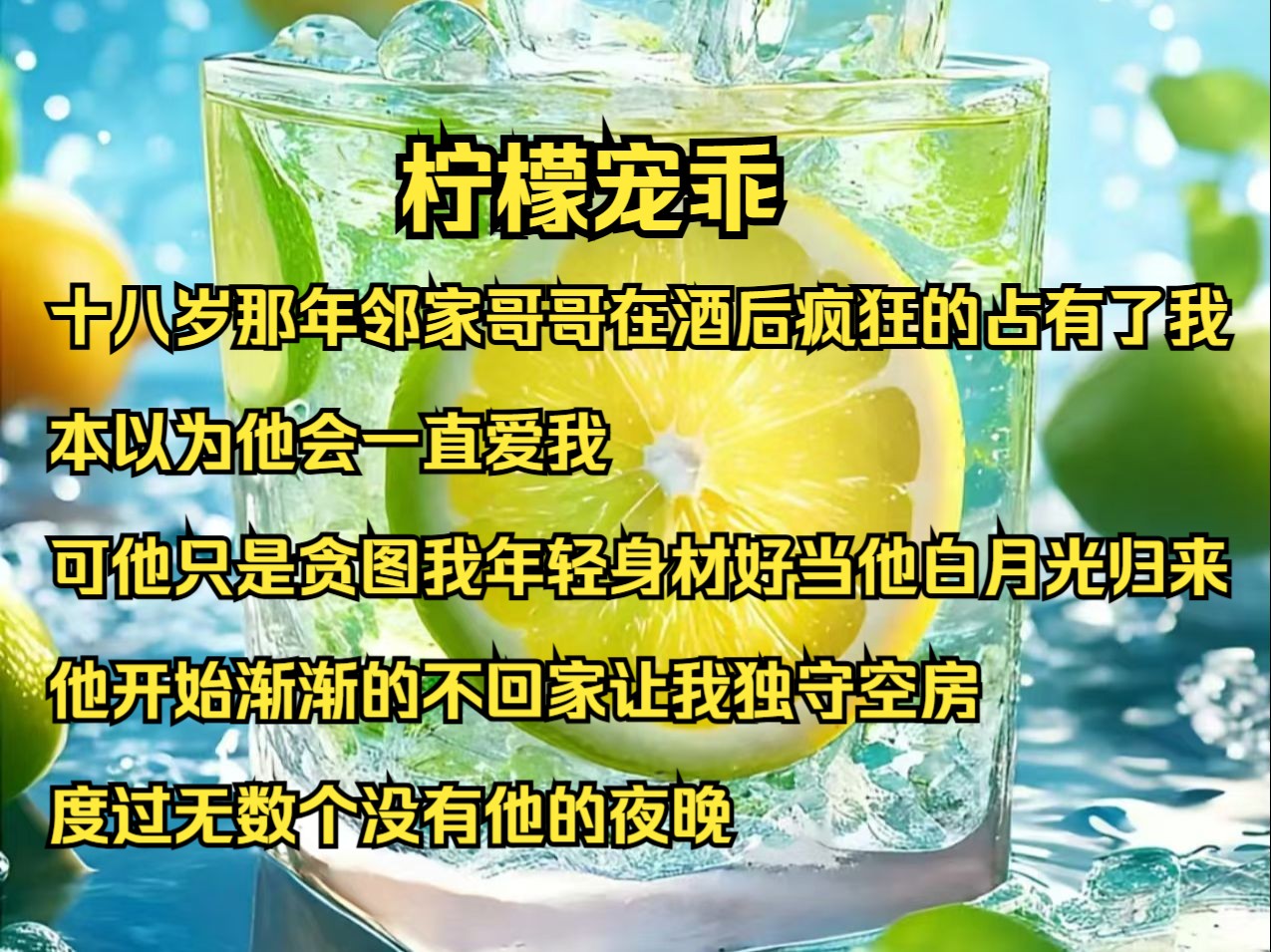 十八岁那年,邻家哥哥在酒后疯狂的占有了我.本以为他会一直爱我,可他只是贪图我年轻身材好.当他白月光归来,他开始渐渐的不回家,让我独守空房,...