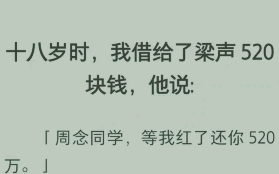 ﻿十八岁时,我借给了梁声 520 块钱,他说:「周念同学,等我红了还你 520 万.」六年后,他红了,竟然还管我借钱?恋爱脑的我没犹豫便把所有钱梭哈...