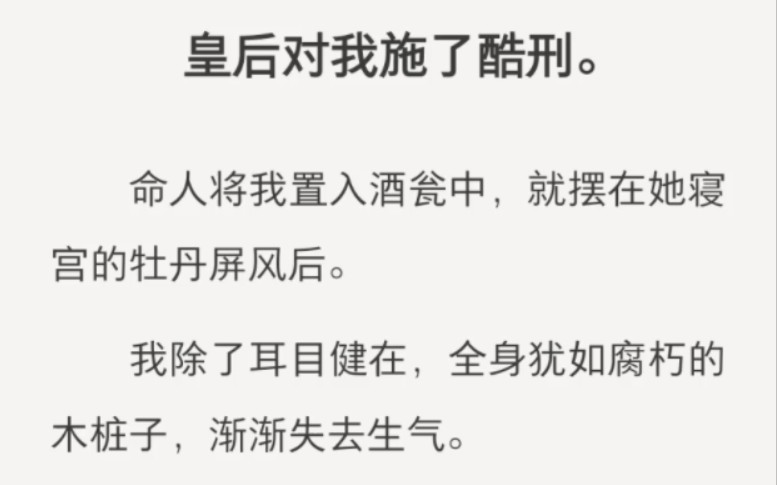 皇后对我施了酷刑.命人将我置入酒瓮中,就摆在她寝宫的牡丹屏风后.我除了耳目健在,全身犹如腐朽的木桩子,渐渐失去生气.临死前,我看着她和皇帝...