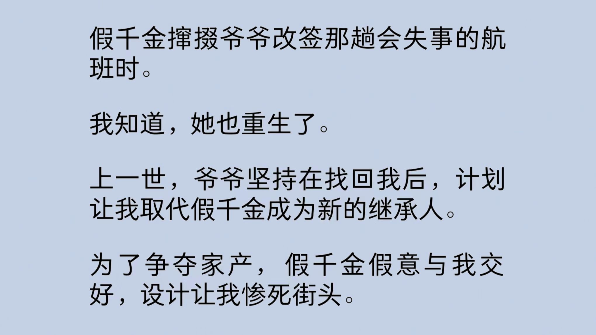 假千金撺掇爷爷改签那趟会失事的航班时.我知道,她也重生了.上一世,为了争夺家产,假千金假意与我交好,设计让我惨死街头.重来一世,她故作聪...