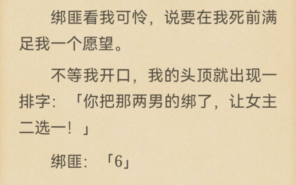 我跟女主同时被绑架了,绑匪让二选一.竹马和哥哥都选择救女主.绑匪看我可怜,说要在我死前满足我一个愿望.「你把那两男的绑了,让女主二选一!」...