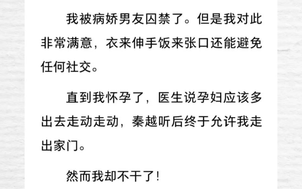 被病娇男友囚禁了.但是我对此非常满意,衣来伸手饭来张口还能避免任何社交.直到我怀孕了,医生说孕妇应该多出去走动走动,秦越听后终于允许我走出...