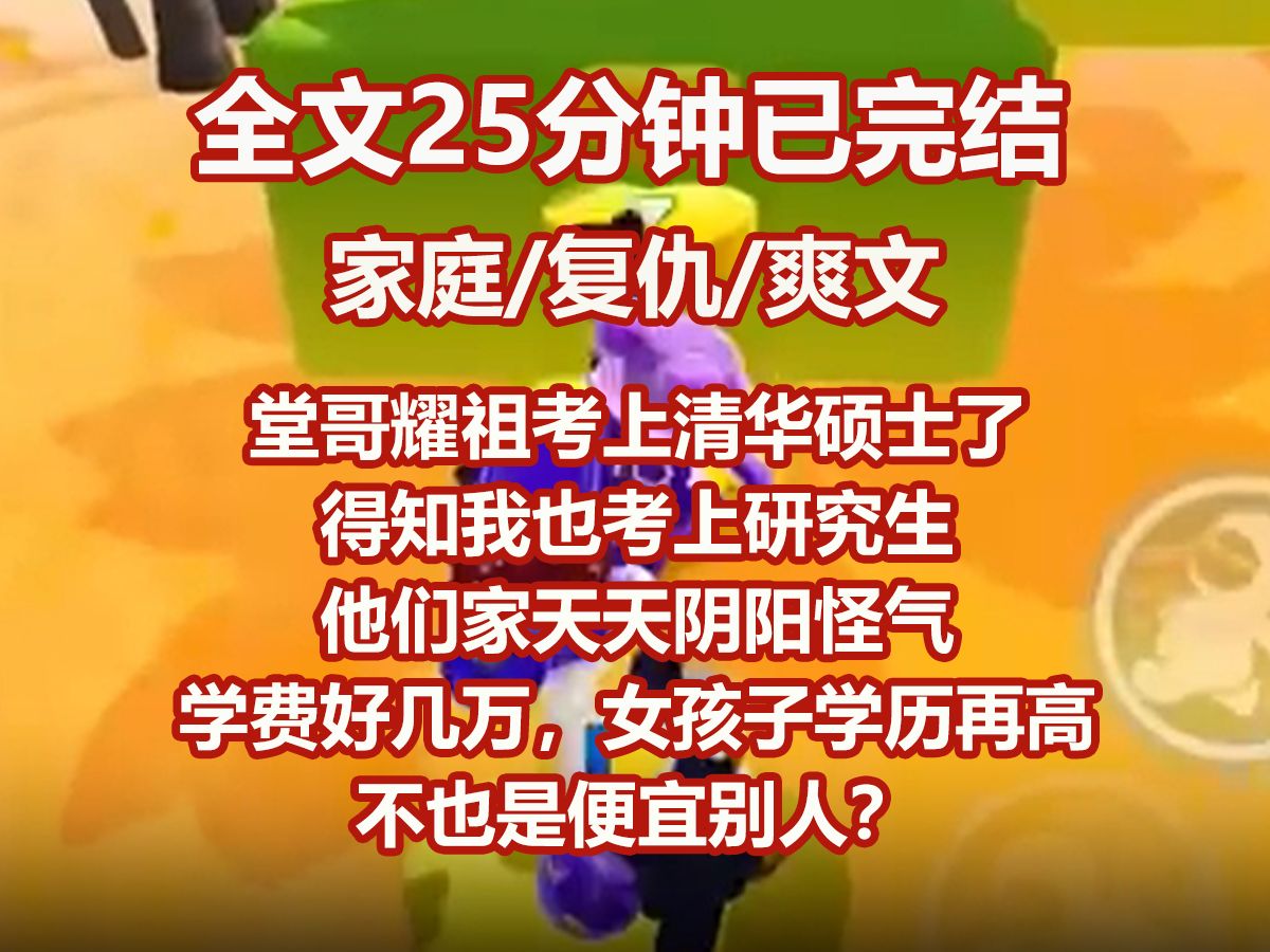 【已完结】堂哥耀祖考上清华硕士了.得知我也考上研究生,他们家天天阴阳怪气. 「学费好几万,女孩子学历再高不也是便宜别人? 「和我们耀祖差太远...