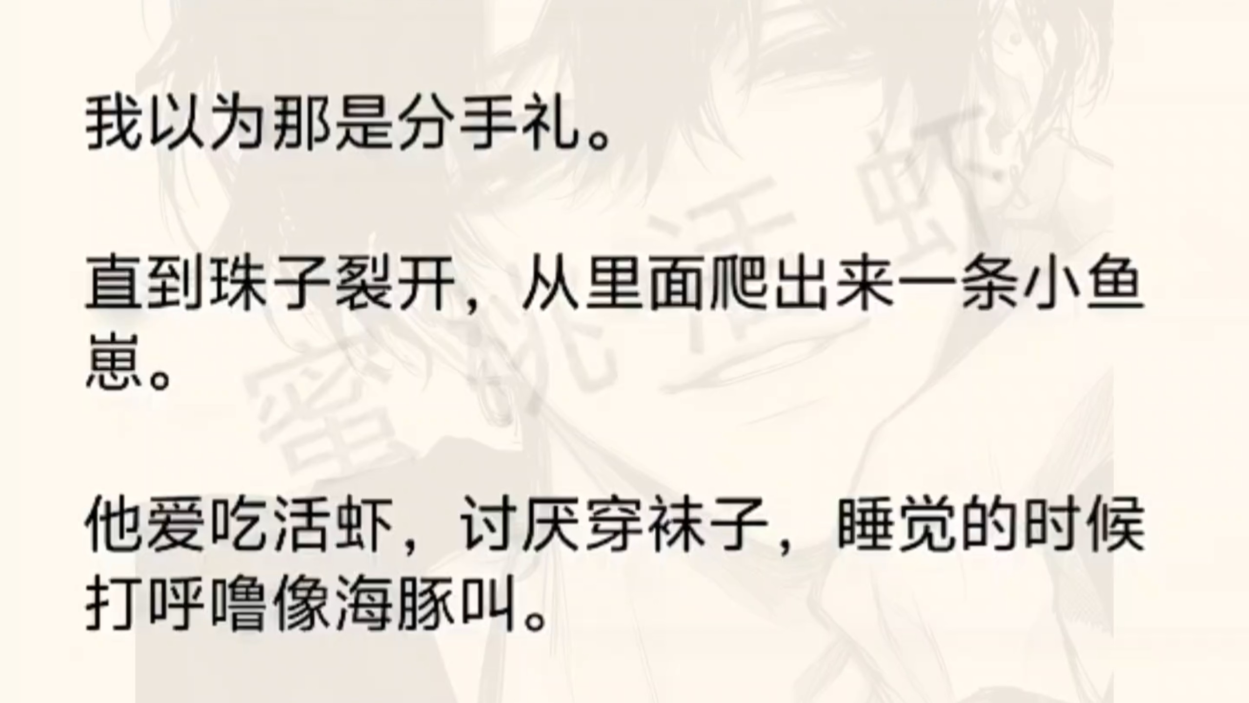 （双楠）我的爱人消失了，只留下一颗珠子。我以为那是分手礼。直到珠子裂开，从里面爬出来一条小鱼崽。他爱吃活虾，讨厌穿袜子，睡觉的时候打