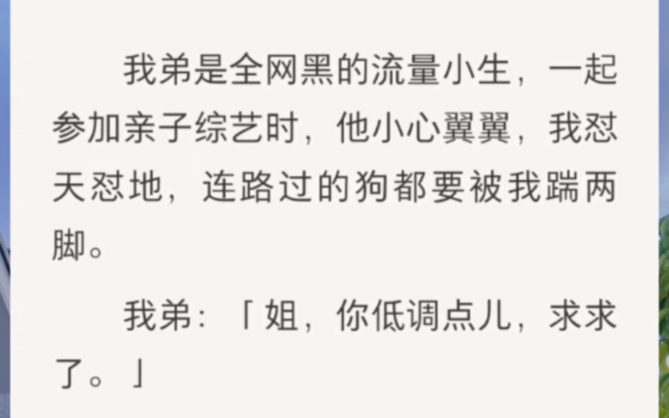 [图]﻿我弟是全网黑的流量小生，一起参加亲子综艺时，他小心翼翼，我怼天怼地，连路过的狗都要被我踹两脚。我弟：「姐，你低调点儿，求求了。」粉丝：「好爽，继续骂啊，……