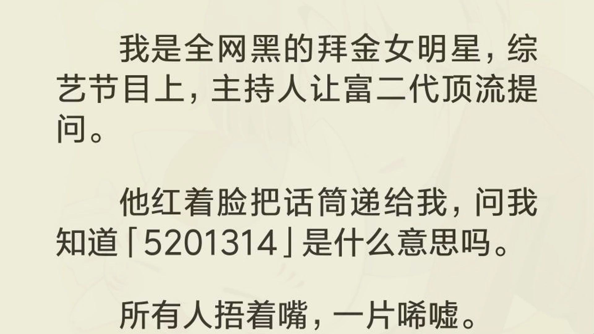 我是全网黑的拜金女明星,综艺节目上,主持人让富二代顶流提问. 他红着脸把话筒递给我,问我知道「5201314」是什么意思吗. 所有人捂着嘴,一片唏...