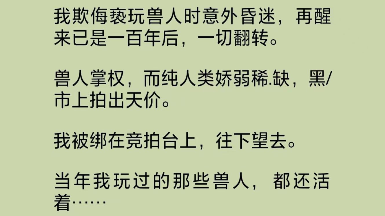 我欺侮玩弄兽人时意外昏迷,再醒来已是一百年后,一切翻转.兽人掌权,而纯人类娇弱稀.缺.我被绑在竞拍台上,往下望去.而当年我玩过的那些兽人,...