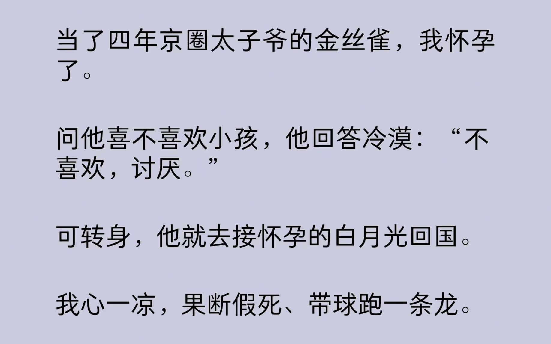 [图]【一口气看完结文】当了四年京圈太子爷的金丝雀，我怀孕了。问他喜不喜欢小孩，他回答冷漠：“不喜欢，讨厌。”我心一凉，果断假死、带球跑一条龙！