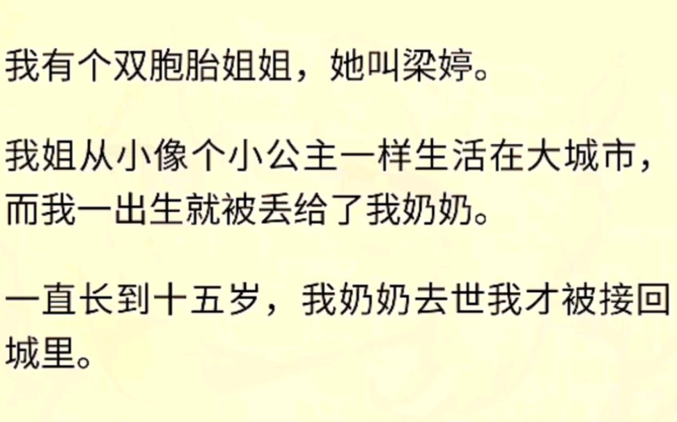 (全文完)我有个双胞胎姐姐,她叫梁婷.我姐从小像个小公主一样生活在大城市,而我一出生就被丢给了我奶奶.一直长到十五岁,我奶奶去世我才被接回...